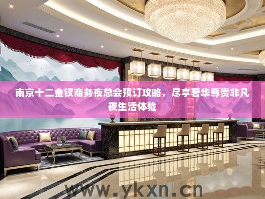 南京十二金钗商务夜总会预订攻略，尽享奢华尊贵非凡夜生活体验