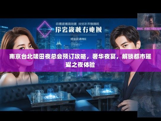 南京台北唛田夜总会预订攻略，奢华夜宴，解锁都市璀璨之夜体验